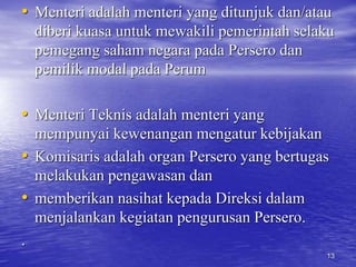 • Menteri adalah menteri yang ditunjuk dan/atau 
diberi kuasa untuk mewakili pemerintah selaku 
pemegang saham negara pada Persero dan 
pemilik modal pada Perum 
• Menteri Teknis adalah menteri yang 
mempunyai kewenangan mengatur kebijakan 
• Komisaris adalah organ Persero yang bertugas 
melakukan pengawasan dan 
• memberikan nasihat kepada Direksi dalam 
menjalankan kegiatan pengurusan Persero. 
. 
13 
 