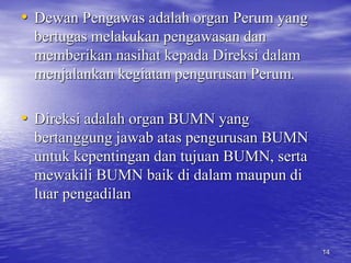 • Dewan Pengawas adalah organ Perum yang 
bertugas melakukan pengawasan dan 
memberikan nasihat kepada Direksi dalam 
menjalankan kegiatan pengurusan Perum. 
• Direksi adalah organ BUMN yang 
bertanggung jawab atas pengurusan BUMN 
untuk kepentingan dan tujuan BUMN, serta 
mewakili BUMN baik di dalam maupun di 
luar pengadilan 
14 
 