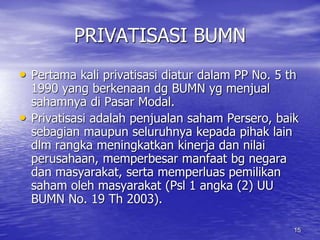 15 
PRIVATISASI BUMN 
• Pertama kali privatisasi diatur dalam PP No. 5 th 
1990 yang berkenaan dg BUMN yg menjual 
sahamnya di Pasar Modal. 
• Privatisasi adalah penjualan saham Persero, baik 
sebagian maupun seluruhnya kepada pihak lain 
dlm rangka meningkatkan kinerja dan nilai 
perusahaan, memperbesar manfaat bg negara 
dan masyarakat, serta memperluas pemilikan 
saham oleh masyarakat (Psl 1 angka (2) UU 
BUMN No. 19 Th 2003). 
 