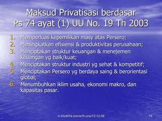 Maksud Privatisasi berdasar 
Ps 74 ayat (1) UU No. 19 Th 2003 
1. Memperluas kepemilikan masy atas Persero; 
2. Meningkatkan efisiensi & produktivitas perusahaan; 
3. Menciptakan struktur keuangan & menejemen 
keuangan yg baik/kuat; 
4. Menciptakan struktur industri yg sehat & kompetitif; 
5. Menciptakan Persero yg berdaya saing & berorientasi 
m.kholil/hk.bisnis/fh-uns/12-12-06 18 
global; 
6. Menumbuhkan iklim usaha, ekonomi makro, dan 
kapasitas pasar. 
 