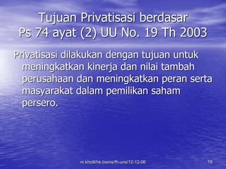 Tujuan Privatisasi berdasar 
Ps 74 ayat (2) UU No. 19 Th 2003 
Privatisasi dilakukan dengan tujuan untuk 
meningkatkan kinerja dan nilai tambah 
perusahaan dan meningkatkan peran serta 
masyarakat dalam pemilikan saham 
persero. 
m.kholil/hk.bisnis/fh-uns/12-12-06 19 
 