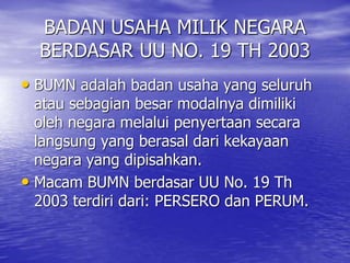 BADAN USAHA MILIK NEGARA 
BERDASAR UU NO. 19 TH 2003 
• BUMN adalah badan usaha yang seluruh 
atau sebagian besar modalnya dimiliki 
oleh negara melalui penyertaan secara 
langsung yang berasal dari kekayaan 
negara yang dipisahkan. 
• Macam BUMN berdasar UU No. 19 Th 
2003 terdiri dari: PERSERO dan PERUM. 
 