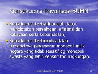 Konsekuensi Privatisasi BUMN 
• Konsekuensi terbaik adalah dapat 
menciptakan persaingan, efisiensi dan 
kekayaan serta keberhasilan; 
• Konsekuensi terburuk adalah 
terdapatnya pergeseran monopoli milik 
negara yang tidak sensitif dg monopoli 
swasta yang lebih sensitif thd lingkungan. 
m.kholil/hk.bisnis/fh-uns/12-12-06 20 
 