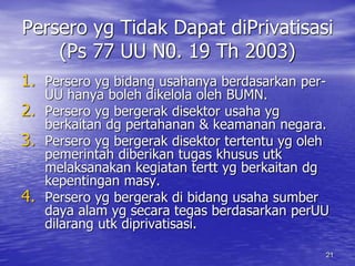 Persero yg Tidak Dapat diPrivatisasi 
21 
(Ps 77 UU N0. 19 Th 2003) 
1. Persero yg bidang usahanya berdasarkan per- 
UU hanya boleh dikelola oleh BUMN. 
2. Persero yg bergerak disektor usaha yg 
berkaitan dg pertahanan & keamanan negara. 
3. Persero yg bergerak disektor tertentu yg oleh 
pemerintah diberikan tugas khusus utk 
melaksanakan kegiatan tertt yg berkaitan dg 
kepentingan masy. 
4. Persero yg bergerak di bidang usaha sumber 
daya alam yg secara tegas berdasarkan perUU 
dilarang utk diprivatisasi. 
 