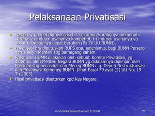 Pelaksanaan Privatisasi 
• Persero yg dapat diprivatisasi hrs sekurang-kurangnya memenuhi 
kriteria: a) industri usahanya kompetitif; b) industri usahanya yg 
unsur teknologinya cepat berubah (Ps 76 UU BUMN). 
• Privatisasi hrs diputuskan RUPS atau sejenisnya, bagi BUMN Persero 
harus seijin Menteri sbg pemegang saham. 
• Privatisasi BUMN dilakukan oleh sebuah Komite Privatisasi, yg 
dibentuk oleh Menteri Negara BUMN yg didalamnya dipimpin oleh 
Presiden sbg penasihat dan Meneg BUMN c.q. Deputi Restrukturisasi 
dan Privatisasi Kemeneg BUMN. (lihat Pasal 79 ayat (2) UU No. 19 
Th 2003). 
• Hasil privatisasi disetorkan kpd Kas Negara. 
m.kholil/hk.bisnis/fh-uns/12-12-06 22 
 