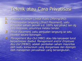 23 
Teknik atau Cara Privatisasi 
1. Penawaran Umum (Initial Public Offering/IPO) 
2. Penemopatan langsung (Direct Placement), yaitu 
penjualan saham perush s.d. 100% kpd pihak2 lain dg 
cara negosiasi, umumnya melalui tender. 
3. Privat Placement, yaitu penjualan langsung se satu 
investor secara borongan. 
4. Management Buy-Out (MBO) atau bila karyawan turut 
berpartisipasi disebut Management and/or Employee 
Buy-Out (MEBO); adalah pembelian saham mayoritas 
oleh suatu konsursium yang diorganisasi dan dipimpin 
oleh manajemen perusahaan yang bersangkutan. 
 