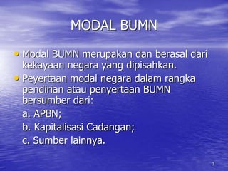 3 
MODAL BUMN 
• Modal BUMN merupakan dan berasal dari 
kekayaan negara yang dipisahkan. 
• Peyertaan modal negara dalam rangka 
pendirian atau penyertaan BUMN 
bersumber dari: 
a. APBN; 
b. Kapitalisasi Cadangan; 
c. Sumber lainnya. 
 