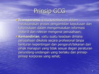 Prinsip GCG 
• Transparansi, yaitu keterbukaan dalam 
melaksanakan proses pengambilan keputusan dan 
keterbukaan dalam mengemukakan informasi 
materiil dan relevan mengenai perusahaan; 
• Kemandirian, yaitu suatu keadaan dimana 
perusahaan dikelola secara profesional tanpa 
benturan kepentingan dan pengaruh/tekanan dari 
pihak manapun yang tidak sesuai degan peraturan 
perundang-undangan yang berlaku dan prinsip-prinsip 
korporasi yang sehat; 
6 
 