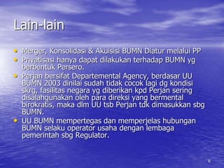 8 
Lain-lain 
• Merger, Konsolidasi & Akuisisi BUMN Diatur melalui PP 
• Privatisasi hanya dapat dilakukan terhadap BUMN yg 
berbentuk Persero. 
• Perjan bersifat Departemental Agency, berdasar UU 
BUMN 2003 dinilai sudah tidak cocok lagi dg kondisi 
skrg, fasilitas negara yg diberikan kpd Perjan sering 
disalahgunakan oleh para direksi yang bermental 
birokratis, maka dlm UU tsb Perjan tdk dimasukkan sbg 
BUMN. 
• UU BUMN mempertegas dan memperjelas hubungan 
BUMN selaku operator usaha dengan lembaga 
pemerintah sbg Regulator. 
 