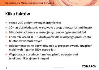 Kilka faktówPonad 200 utalentowanych inżynierów10+ lat doświadczenia w rozwoju oprogramowania mobilnego6 lat doświadczenia w rozwoju systemów typu embeddedComarch wśród TOP 5 dostawców dla wiodącego producenta telefonów komórkowychUdokumentowane doświadczenie w programowaniu urządzeń mobilnych (łącznie 600+ osobo-lat)Współpraca z producentami urządzeń, operatorami telekomunikacyjnymi i innymi