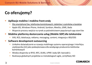 Co oferujemy?Aplikacje mobilne i mobilne front-endyDla smartphone’ów, telefonów komórkowych, tabletów i czytników e-bookówApple iOS, Windows Phone, Android, Symbian, MeeGo, J2ME, BadaWsparcie procesu wejścia na rynek za pośrednictwem popularnych app store’ówMobilne platformy dostarczania usług (Mobile SDP) dla telekomówVAS, RCS, lokalizacja, reklama, messaging, content, integracja z BSS/OSSSoftware development outsourcingUnikalne doświadczenie w rozwoju mobilnego systemu operacyjnego i interfejsu użytkownika (UI) jako podwykonawca dla wiodącego producenta telefonów komórkowychWiedza ekspercka w RFID, NFC, DLNA, UPNP, kody QR i barcode’yRealizacja globalnych projektów w metodologiach agile, certyfikaty ISO