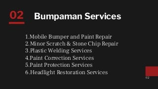 Bumpaman Services
1.Mobile Bumper and Paint Repair
2.Minor Scratch & Stone Chip Repair
3.Plastic Welding Services
4.Paint Correction Services
5.Paint Protection Services
6.Headlight Restoration Services
02
02
 