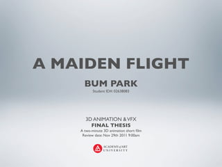 A MAIDEN FLIGHT
      BUM PARK
           Student ID#: 02638083




      3D ANIMATION & VFX
        FINAL THESIS
    A two-minute 3D animation short ﬁlm
     Review date: Nov 29th 2011 9:00am
 