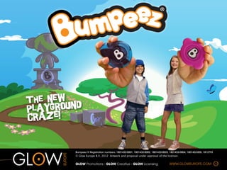 The new d
Pla ygroun
craze!


        Bumpeez ® Registration numbers: 1801432-0001, 1801432-0002, 1801432-0003, 1801432-0004, 1801432-005, 1812793
        © Glow Europe B.V. 2012 Artwork and proposal under approval of the licensor.


        GLOW  Promotions  -­  GLOW  Creative  -­  GLOW  Licensing                WWW.GLOWEUROPE.COM




                                                                                                                       A
 
