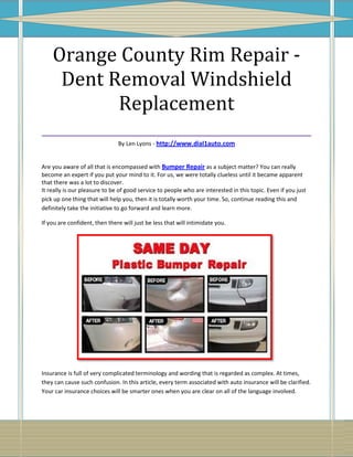 Orange County Rim Repair -
   Dent Removal Windshield
          Replacement
___________________________________
                               By Len Lyons - http://www.dial1auto.com


Are you aware of all that is encompassed with Bumper Repair as a subject matter? You can really
become an expert if you put your mind to it. For us, we were totally clueless until it became apparent
that there was a lot to discover.
It really is our pleasure to be of good service to people who are interested in this topic. Even if you just
pick up one thing that will help you, then it is totally worth your time. So, continue reading this and
definitely take the initiative to go forward and learn more.

If you are confident, then there will just be less that will intimidate you.




Insurance is full of very complicated terminology and wording that is regarded as complex. At times,
they can cause such confusion. In this article, every term associated with auto insurance will be clarified.
Your car insurance choices will be smarter ones when you are clear on all of the language involved.
 