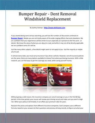 Bumper Repair - Dent Removal
        Windshield Replacement
_____________________________________________
                           By Sydney Stampe - http://www.dial1auto.com



If you started doing some serious searching, you will see the numbers of discussions centered on
Bumper Repair. Maybe you are not totally aware of the wide-ranging effects that exist elsewhere. We
are confident that your experiences will be similar to ours especially as it pertains to the fine print - or
details. We know the value of what you are about to read, and while it may not all be directly applicable
we are confident some of it will be.

Just like many other subjects, a few details might seem to not apply to you - but the majority or maybe
all of it will.

In almost every state, you must carry insurance if you drive a vehicle. However, not all insurance policies
are the same; there are many options available to choose from when purchasing insurance. With a little
research, you can find ways to get the coverage you need, while saving yourself money.




Without giving a valid reason, the insurance company can cancel coverage on you in the first 60 day
period. In this time period, your insurer will review your driving record and make sure you aren't a high
risk. When your policy is terminated, it can affect your premium rates for years.

Research the prices and options from different insurance companies. Each company uses a different
formula, based on your answers to their questions and previous driving records, to figure out what your
 
