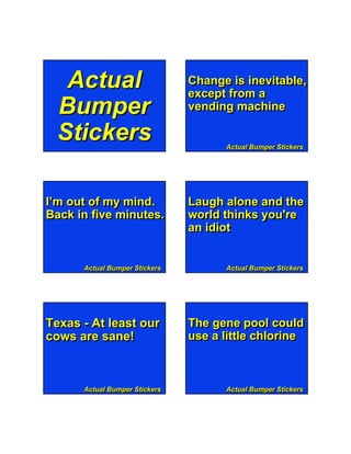 Actual                       Change is inevitable,
                               except from a
 Bumper                        vending machine

 Stickers                                 Actual Bumper Stickers




I’m out of my mind.            Laugh alone and the
Back in five minutes.          world thinks you're
                               an idiot


      Actual Bumper Stickers              Actual Bumper Stickers




        Page 1                 Bumper Stickers

Texas - At least our           The gene pool could
cows are sane!                 use a little chlorine



      Actual Bumper Stickers              Actual Bumper Stickers
 