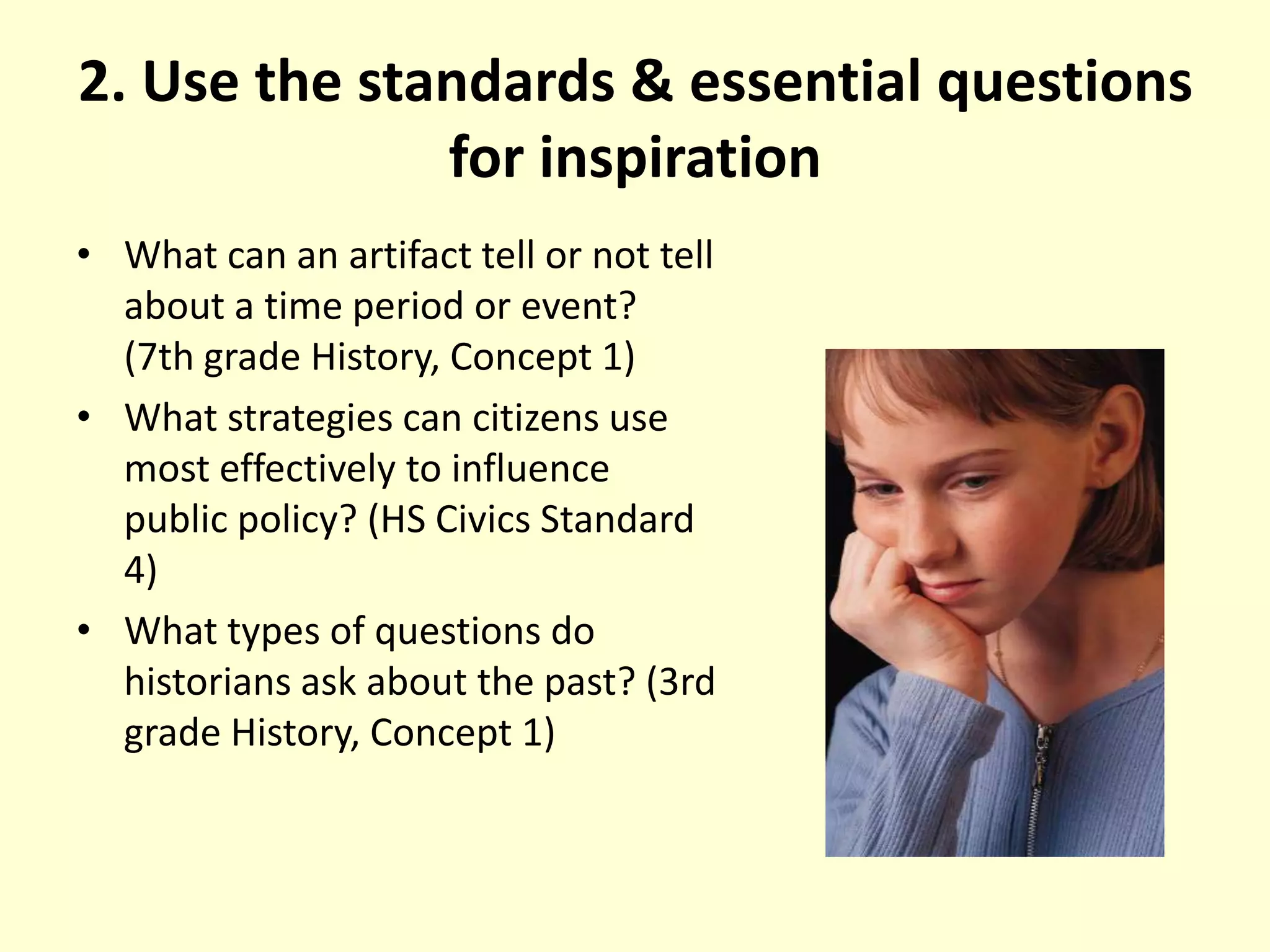 2. Use the standards & essential questions for inspirationWhat can an artifact tell or not tell about a time period or event? (7th grade History, Concept 1)What strategies can citizens use most effectively to influence public policy? (HS Civics Standard 4)What types of questions do historians ask about the past? (3rd grade History, Concept 1)