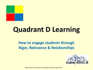 Quadrant D Learning How to engage students through Rigor, Relevance & Relationships Nancy White, 21st Century Learning & Innovation Specialist 
