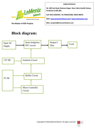 The Master of IEEE Projects
Copyright © 2016LeMenizInfotech. All rights reserved
LeMenizInfotech
36, 100 Feet Road, Natesan Nagar, Near Indira Gandhi Statue,
Pondicherry-605 005.
Call: 0413-4205444, +91 9566355386, 99625 88976.
Web :www.lemenizinfotech.com/ www.ieeemaster.com
Mail : projects@lemenizinfotech.com
Block diagram:
Input AC
Supply
Semi bridgeless
PFC circuit
Output C
filter
Load
Isolation Circuit12V DC
5V DC
Buffer Circuit
Micro Controller
Circuit
 
