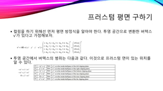 프러스텀 평면 구하기
 컬링을 하기 위해선 먼저 평면 방정식을 알아야 한다. 투영 공간으로 변환한 버텍스
v’가 있다고 가정해보자.
 투영 공간에서 버텍스의 범위는 다음과 같다. 이것으로 프러스텀 면이 있는 위치를
알 수 있다.
 