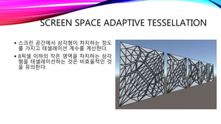 SCREEN SPACE ADAPTIVE TESSELLATION
 스크린 공간에서 삼각형이 차지하는 정도
를 가지고 테셀레이션 계수를 계산한다.
 8픽셀 이하의 작은 영역을 차지하는 삼각
형을 테셀레이션하는 것은 비효율적인 것
을 유의한다.
 