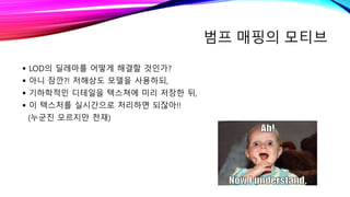 범프 매핑의 모티브
 LOD의 딜레마를 어떻게 해결할 것인가?
 아니 잠깐?! 저해상도 모델을 사용하되,
 기하학적인 디테일을 텍스쳐에 미리 저장한 뒤,
 이 텍스처를 실시간으로 처리하면 되잖아!!
(누군진 모르지만 천재)
 