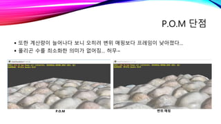 P.O.M 단점
 또한 계산량이 늘어나다 보니 오히려 변위 매핑보다 프레임이 낮아졌다…
 폴리곤 수를 최소화한 의미가 없어짐… 허무~
P.O.M 변위 매핑
 
