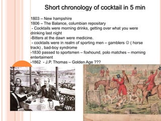 Short chronology of cocktail in 5 min
1803 – New hampshire
1806 – The Balance, columbian repositary
- Cocktails were morning drinks, getting over what you were
drinking last night
-Bitters at the dawn were medicine.
- cocktails were in realm of sporting men – gamblers  ( horse
track) , bad-boy syndrome
-1830 passed to sportsmen – foxhound, polo matches – morning
entertaiment
-1862 - J.P. Thomas – Golden Age ???

 
