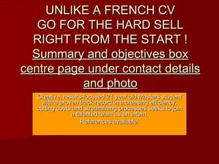 UNLIKE A FRENCH CVUNLIKE A FRENCH CV
GO FOR THE HARD SELLGO FOR THE HARD SELL
RIGHT FROM THE START !RIGHT FROM THE START !
Summary and objectives boxSummary and objectives box
centre page under contact detailscentre page under contact details
and photoand photo
Creative, results-focused 21 year old Masters studentCreative, results-focused 21 year old Masters student
with a proven track record in increasing efficiency,with a proven track record in increasing efficiency,
cutting costs and streamlining processes seeks to joincutting costs and streamlining processes seeks to join
a talented team as an intern.a talented team as an intern.
References available.References available.
 