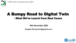 A Bumpy Road to Digital Twin
- What We’ve Learnt from Real Cases
Sanghee Shin(shshin@gaia3d.com )
16th November 2020
<ITEA3 Smart City Business Event 2020>
 