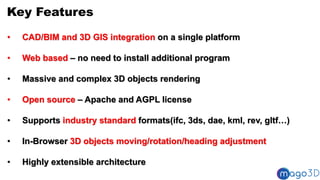 Key Features
• CAD/BIM and 3D GIS integration on a single platform
• Web based – no need to install additional program
• Massive and complex 3D objects rendering
• Open source – Apache and AGPL license
• Supports industry standard formats(ifc, 3ds, dae, kml, rev, gltf…)
• In-Browser 3D objects moving/rotation/heading adjustment
• Highly extensible architecture
 