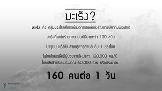 มะเร็ง?
มะเร็ง คือ กลุ่มของโรคที่เกิดเนื่องจากเซลล์ของร่างกายมีความผิดปกติ
มะเร็งที่พบในร่างกายมนุษย์มีมากกว่า 100 ชนิด
ปัจจุบันมะเร็งเป็นสาเหตุการตายอันดับ 1 ของโลก
ในไทยโดยเฉลี่ยมีผู้ป่วยรายใหม่ราว 120,000 คน/ปี
โดยเสียชีวิตปีละประมาณ 60,000 ราย หรือประมาณ
160 คนต่อ 1 วัน
 