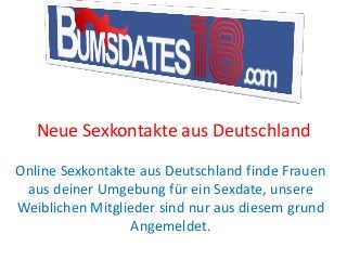 Neue Sexkontakte aus Deutschland
Online Sexkontakte aus Deutschland finde Frauen
aus deiner Umgebung für ein Sexdate, unsere
Weiblichen Mitglieder sind nur aus diesem grund
Angemeldet.
 