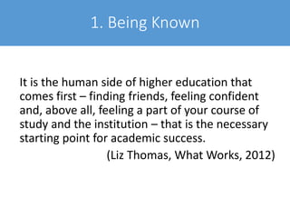 1. Being Known
It is the human side of higher education that
comes first – finding friends, feeling confident
and, above all, feeling a part of your course of
study and the institution – that is the necessary
starting point for academic success.
(Liz Thomas, What Works, 2012)
 