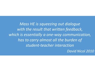 Mass HE is squeezing out dialogue
with the result that written feedback,
which is essentially a one-way communication,
has to carry almost all the burden of
student-teacher interaction
David Nicol 2010
 