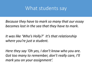 What students say
Because they have to mark so many that our essay
becomes lost in the sea that they have to mark.
It was like ‘Who’s Holly?’ It’s that relationship
where you’re just a student.
Here they say ‘Oh yes, I don’t know who you are.
Got too many to remember, don’t really care, I’ll
mark you on your assignment’.
 