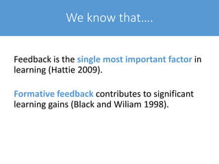 We know that….
Feedback is the single most important factor in
learning (Hattie 2009).
Formative feedback contributes to significant
learning gains (Black and Wiliam 1998).
 