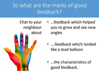 So what are the marks of good
feedback?
• …feedback which helped
you to grow and see new
angles
• ….feedback which landed
like a lead balloon
• …the characteristics of
good feedback.
Chat to your
neighbour
about
 