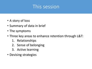 This session
• A story of loss
• Summary of data in brief
• The symptoms
• Three key areas to enhance retention through L&T:
1. Relationships
2. Sense of belonging
3. Active learning
• Devising strategies
 