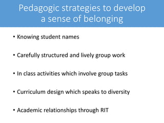 Pedagogic strategies to develop
a sense of belonging
• Knowing student names
• Carefully structured and lively group work
• In class activities which involve group tasks
• Curriculum design which speaks to diversity
• Academic relationships through RIT
 