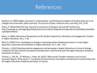 References
Barefoot, B. (2004) Higher education's revolving door: confronting the problem of student drop out in US
colleges and universities, Open Learning: The Journal of Open, Distance and e-Learning, 19:1, 9-18.
Felten, P. (2016) Mind the Gap. Keynote at University of Glasgow. Annual L&T Conference.
http://www.gla.ac.uk/myglasgow/leads/events/annuallearningandteachingconference/2016keynoteaddre
ssprofpeterfelten/
Mann, S. (2001) Alternative Perspectives on the Student Experience: Alienation and engagement, Studies
in Higher Education, 26:1, 7-19,
Nicol, D. (2010) From monologue to dialogue: improving written feedback processes in mass higher
education, Assessment & Evaluation in Higher Education, 35: 5, 501 – 517.
Thomas, L. (2012) Building student engagement and belonging in Higher Education at a time of change. ..
Funded by the Paul Hamlyn Foundation and delivered in partnership with the Higher Education Academy
and Action on Access.
Thomas, L., Hill, M., O’ Mahony, J. Yorke, M. (2017) ‘What works? Student retention and success’.
Summary Report, What works 2.. Funded by the Paul Hamlyn Foundation and delivered in partnership with
the Higher Education Academy and Action on Access.
 