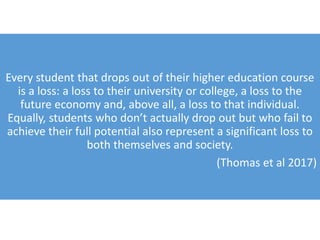 Every student that drops out of their higher education course
is a loss: a loss to their university or college, a loss to the
future economy and, above all, a loss to that individual.
Equally, students who don’t actually drop out but who fail to
achieve their full potential also represent a significant loss to
both themselves and society.
(Thomas et al 2017)
 
