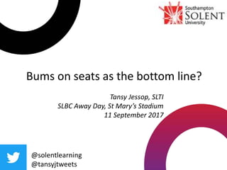 @solentlearning
@tansyjtweets
Tansy Jessop, SLTI
SLBC Away Day, St Mary’s Stadium
11 September 2017
Bums on seats as the bottom line?
 