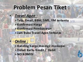 C
Problem Pesan TiketProblem Pesan Tiket ::
• TTravel Agen :ravel Agen :
> Telp, Email, BBM, SMS, YM tertentu> Telp, Email, BBM, SMS, YM tertentu
> Konfirmasi Harga> Konfirmasi Harga
> Konfirmasi Pembayaran> Konfirmasi Pembayaran
> Jam Buka Travel Agen terbatas> Jam Buka Travel Agen terbatas
• Online :Online :
> Banding harga masing> Banding harga masing22 maskapaimaskapai
> Debet Kartu Kredit / Debit> Debet Kartu Kredit / Debit
> NO KOMISI> NO KOMISI
 