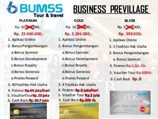 TOUR
BUSINESS PREVILLAGETour & travel
GOLDGOLD
Rp. 10.900.000,-Rp. 10.900.000,-
1. Aplikasi Online1. Aplikasi Online
2. Bonus Pengembangan2. Bonus Pengembangan
a.Bonus Sponsora.Bonus Sponsor
b.Bonus Developmentb.Bonus Development
c.Bonus Royaltyc.Bonus Royalty
d.Bonus Generasid.Bonus Generasi
e.Promo Rewarde.Promo Reward
3. 4 Fasilitas Hak Usaha3. 4 Fasilitas Hak Usaha
Rp. 2.396.000,-
SILVERSILVER
Rp. 5.700.000,-Rp. 5.700.000,-
1. Aplikasi Online1. Aplikasi Online
2. 1 Fasilitas Hak Usaha2. 1 Fasilitas Hak Usaha
3. Bonus Pengembangan3. Bonus Pengembangan
a. Bonus Sponsora. Bonus Sponsor
Rp. 599.000,-
6. Cash Back6. Cash Back Rp. 0Rp. 0
5. Voucher Tour5. Voucher Tour Rp.2 jutaRp.2 juta
5. Voucher Tour5. Voucher Tour Rp.500rb.
6. Cash Back6. Cash Back Rp.500 rb.Rp.500 rb.
PLATINUMPLATINUM
Rp. 50.000.000,50.000.000,-
1. Aplikasi Online1. Aplikasi Online
2. Bonus Pengembangan2. Bonus Pengembangan
a.Bonus Sponsora.Bonus Sponsor
b.Bonus Developmentb.Bonus Development
c.Bonus Royaltyc.Bonus Royalty
d.Bonus Generasid.Bonus Generasi
e.Promo Rewarde.Promo Reward
3. 40 Fasilitas Hak Usaha3. 40 Fasilitas Hak Usaha
5. VoucherTour5. VoucherTourRp.20 jutaRp.20 juta
Rp. 23.960.000,-
6.6. Cash BackCash Back Rp.10.7 jutaRp.10.7 juta
4.4. PotensiPotensi Rp.60 juta/hariRp.60 juta/hari 4. Potensi4. Potensi Rp.6 juta/hariRp.6 juta/hari
4. Potensi4. Potensi Rp.1,5jt./hr.
 