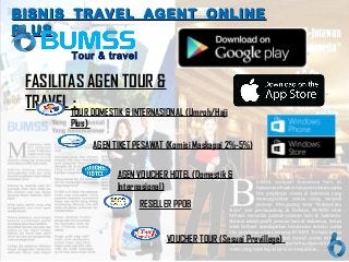 TOUR
FASILITAS AGEN TOUR &
TRAVEL :
RESELLER PPOB
AGEN VOUCHER HOTEL (Domestik &
Internasional)
VOUCHER TOUR (Sesuai Previllege)
BISNIS TRAVEL AGENT ONLINEBISNIS TRAVEL AGENT ONLINE
PLUSPLUS
AGEN TIKET PESAWAT (Komisi Maskapai 2%-5%)
Tour & travel
TOUR DOMESTIK & INTERNASIONAL (Umroh/Haji
Plus)
 