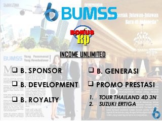 TOUR
RpRp
INCOME UNLIMITEDINCOME UNLIMITED
BONUSBONUS
 B. SPONSOR
 B. DEVELOPMENT
 B. ROYALTY
 B. GENERASI
 PROMO PRESTASI
1. TOUR THAILAND 4D 3N
2. SUZUKI ERTIGA
 