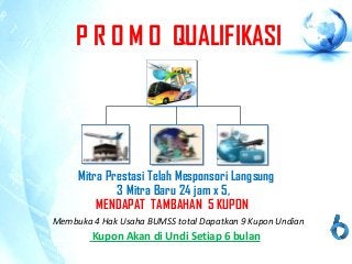 P R O M O QUALIFIKASI
Mitra Prestasi Telah Mesponsori Langsung
3 Mitra Baru 24 jam x 5,
MENDAPAT TAMBAHAN 5 KUPON
Kupon Akan di Undi Setiap 6 bulan
Membuka 4 Hak Usaha BUMSS total Dapatkan 9 Kupon Undian
 