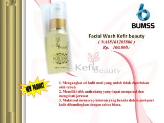 Facial Wash Kefir beauty
( NA18161205800 )
Rp. 100.000,-
1. Mengangkat sel kulit mati yang sudah tidak diperlukan
oleh tubuh
2. Memiliki efek antiradang yang dapat mengatasi dan
mengobati jerawat
3. Maksimal menyerap kotoran yang berada dalam pori-pori
kulit dibandingkan dengan sabun biasa.
 
